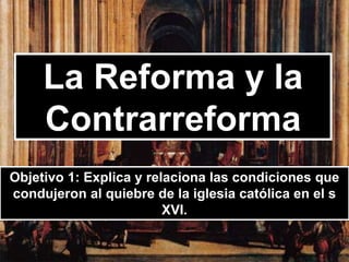 La Reforma y la
Contrarreforma
Objetivo 1: Explica y relaciona las condiciones que
condujeron al quiebre de la iglesia católica en el s
XVI.
 