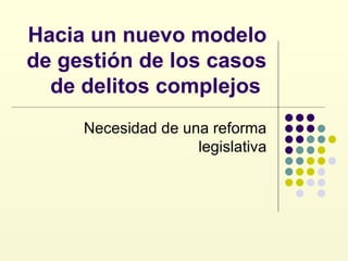 Hacia un nuevo modelo de gestión de los casos de delitos complejos  Necesidad de una reforma legislativa 