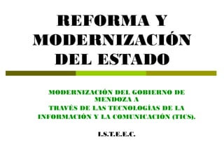 REFORMA Y
MODERNIZACIÓN
 DEL ESTADO
  MODERNIZACIÓN DEL GOBIERNO DE
             MENDOZA A
   TRAVÉS DE LAS TECNOLOGÍAS DE LA
INFORMACIÓN Y LA COMUNICACIÓN (TICS).

              I.S.T.E.E.C.
 