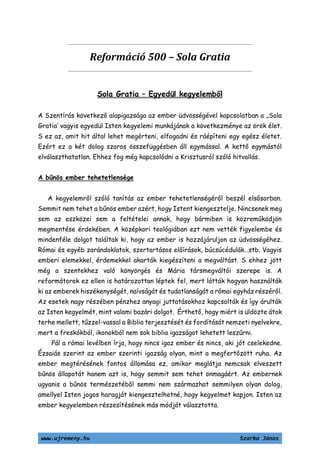 www.ujremeny.hu Szarka János
Reformáció 500 – Sola Gratia
Sola Gratia – Egyedül kegyelemből
A Szentírás következő alapigazsága az ember üdvösségével kapcsolatban a „Sola
Gratia’ vagyis egyedül Isten kegyelemi munkájának a következménye az örök élet.
S ez az, amit hit által lehet megérteni, elfogadni és ráépíteni egy egész életet.
Ezért ez a két dolog szoros összefüggésben áll egymással. A kettő egymástól
elválaszthatatlan. Ehhez fog még kapcsolódni a Krisztusról szóló hitvallás.
A bűnös ember tehetetlensége
A kegyelemről szóló tanítás az ember tehetetlenségéről beszél elsősorban.
Semmit nem tehet a bűnös ember azért, hogy Istent kiengesztelje. Nincsenek meg
sem az eszközei sem a feltételei annak, hogy bármiben is közreműködjön
megmentése érdekében. A középkori teológiában ezt nem vették figyelembe és
mindenféle dolgot találtak ki, hogy az ember is hozzájáruljon az üdvösségéhez.
Római és egyéb zarándoklatok, szertartásos előírások, búcsúcédulák…stb. Vagyis
emberi elemekkel, érdemekkel akarták kiegészíteni a megváltást. S ehhez jött
még a szentekhez való könyörgés és Mária társmegváltói szerepe is. A
reformátorok ez ellen is határozottan léptek fel, mert látták hogyan használták
ki az emberek hiszékenységét, naívságát és tudatlanságát a római egyház részéről.
Az esetek nagy részében pénzhez anyagi juttatásokhoz kapcsolták és így árulták
az Isten kegyelmét, mint valami bazári dolgot. Érthető, hogy miért is üldözte átok
terhe mellett, tűzzel-vassal a Biblia terjesztését és fordítását nemzeti nyelvekre,
mert a freskókból, ikonokból nem sok biblia igazságot lehetett leszűrni.
Pál a római levélben írja, hogy nincs igaz ember és nincs, aki jót cselekedne.
Ézsaiás szerint az ember szerinti igazság olyan, mint a megfertőzött ruha. Az
ember megtérésének fontos állomása ez, amikor meglátja nemcsak elveszett
bűnös állapotát hanem azt is, hogy semmit sem tehet önmagáért. Az embernek
ugyanis a bűnös természetéből semmi nem származhat semmilyen olyan dolog,
amellyel Isten jogos haragját kiengesztelhetné, hogy kegyelmet kapjon. Isten az
ember kegyelemben részesítésének más módját választotta.
 