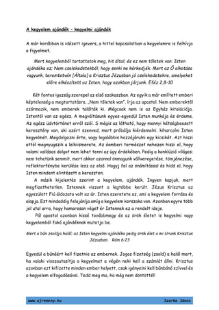 www.ujremeny.hu Szarka János
A kegyelem ajándék – kegyelmi ajándék
A már korábban is idézett igevers, a hittel kapcsolatban a kegyelemre is felhívja
a figyelmet.
Mert kegyelemből tartattatok meg, hit által; és ez nem tőletek van: Isten
ajándéka ez; Nem cselekedetekből, hogy senki ne kérkedjék. Mert az Ő alkotása
vagyunk, teremtetvén [Általa] a Krisztus Jézusban jó cselekedetekre, amelyeket
előre elkészített az Isten, hogy azokban járjunk. Eféz 2,8-10
Két fontos igazság szerepel az első szakaszban. Az egyik a már említett emberi
képtelenség a megtartatásra. „Nem tőletek van”, írja az apostol. Nem emberektől
származik, nem emberek találták ki. Mégcsak nem is az Egyház kitalációja.
Istentől van az egész. A megváltásunk egyes-egyedül Isten munkája és érdeme.
Az egész üdvtörténet erről szól. S mégis az látható, hogy mennyi kétségbeesett
keresztény van, aki azért szenved, mert próbálja kiérdemelni, kiharcolni Isten
kegyelmét. Megdolgozni érte, vagy legalábbis hozzájárulni egy kicsikét. Azt hiszi
attól megnyugszik a lelkiismerete. Az óemberi természet nehezen hiszi el, hogy
valami vallásos dolgot nem lehet tenni az ügy érdekében. Pedig a konklúzió világos;
nem tehetünk semmit, mert akkor azonnal önmagunk vállveregetése, tömjénezése,
reflektorfénybe kerülése lesz az első. Hagyj fel az önámítással és hidd el, hogy
Isten mindent elintézett a kereszten.
A másik kijelentés szerint a kegyelem, ajándék. Ingyen kapjuk, mert
megfizethetetlen. Istennek viszont a legtöbbe került. Jézus Krisztus az
egyszülött Fiú áldozata volt az ár. Isten szeretete az, ami a kegyelem forrása és
alapja. Ezt mindaddig felajánlja amíg a kegyelem korszaka van. Azonban egyre több
jel utal arra, hogy hamarosan véget ér Istennek ez a rendelt ideje.
Pál apostol azonban kissé továbbmegy és az örök életet is kegyelmi vagy
kegyelemből fakó ajándéknak mutatja be.
Mert a bűn zsoldja halál; az Isten kegyelmi ajándéka pedig örök élet a mi Urunk Krisztus
Jézusban. Róm 6:23
Egyedül a bűnéért kell fizetnie az embernek. Jogos fizetség (zsold) a halál mert,
ha valaki visszautasítja a kegyelmet a végén neki kell a számlát állni. Krisztus
azonban ezt kifizette minden ember helyett, csak igényelni kell bűnbánó szívvel és
a kegyelem elfogadásával. Tedd meg ma, ha még nem döntöttél!
 