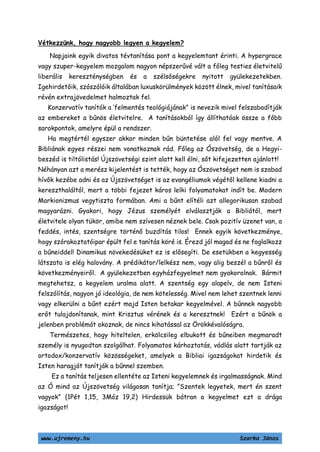 www.ujremeny.hu Szarka János
Vétkezzünk, hogy nagyobb legyen a kegyelem?
Napjaink egyik divatos tévtanítása pont a kegyelemtant érinti. A hypergrace
vagy szuper-kegyelem mozgalom nagyon népszerűvé vált a főleg testies életvitelű
liberális kereszténységben és a szélsőségekre nyitott gyülekezetekben.
Igehirdetőik, szószólóik általában luxuskörülmények között élnek, mivel tanításaik
révén extrajövedelmet halmoztak fel.
Konzervatív tanítók a ’felmentés teológiájának” is nevezik mivel felszabadítják
az embereket a bűnös életvitelre. A tanításokból így állíthatóak össze a főbb
sarokpontok, amelyre épül a rendszer.
Ha megtértél egyszer akkor minden bűn büntetése alól fel vagy mentve. A
Bibliának egyes részei nem vonatkoznak rád. Főleg az Ószövetség, de a Hegyi-
beszéd is tiltólistás! Újszövetségi szint alatt kell élni, sőt kifejezetten ajánlott!
Néhányan azt a merész kijelentést is tették, hogy az Ószövetséget nem is szabad
hívők kezébe adni és az Újszövetséget is az evangéliumok végétől kellene kiadni a
kereszthaláltól, mert a többi fejezet káros lelki folyamatokat indít be. Modern
Markionizmus vegytiszta formában. Ami a bűnt elítéli azt allegorikusan szabad
magyarázni. Gyakori, hogy Jézus személyét elválasztják a Bibliától, mert
életvitele olyan tükör, amibe nem szívesen néznek bele. Csak pozitív üzenet van, a
feddés, intés, szentségre történő buzdítás tilos! Ennek egyik következménye,
hogy szórakoztatóipar épült fel e tanítás köré is. Érezd jól magad és ne foglalkozz
a bűneiddel! Dinamikus növekedésüket ez is elősegíti. De esetükben a kegyesség
látszata is elég halovány. A prédikátor/lelkész nem, vagy alig beszél a bűnről és
következményeiről. A gyülekezetben egyházfegyelmet nem gyakorolnak. Bármit
megtehetsz, a kegyelem uralma alatt. A szentség egy alapelv, de nem Isteni
felszólítás, nagyon jó ideológia, de nem kötelesség. Mivel nem lehet szentnek lenni
vagy elkerülni a bűnt ezért majd Isten betakar kegyelmével. A bűnnek nagyobb
erőt tulajdonítanak, mint Krisztus vérének és a keresztnek! Ezért a bűnök a
jelenben problémát okoznak, de nincs kihatással az Örökkévalóságra.
Természetes, hogy hiteltelen, erkölcsileg elbukott és bűneiben megmaradt
személy is nyugodtan szolgálhat. Folyamatos kárhoztatás, vádlás alatt tartják az
ortodox/konzervatív közösségeket, amelyek a Bibliai igazságokat hirdetik és
Isten haragját tanítják a bűnnel szemben.
Ez a tanítás teljesen ellentéte az Isteni kegyelemnek és irgalmasságnak. Mind
az Ó mind az Újszövetség világosan tanítja; ”Szentek legyetek, mert én szent
vagyok” (1Pét 1,15, 3Móz 19,2) Hirdessük bátran a kegyelmet ezt a drága
igazságot!
 