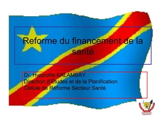 Reforme du financement de la
           santé

Dr. Hyppolite KALAMBAY
Direction d’Études et de la Planification
Cellule de Réforme Secteur Santé
 