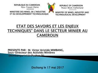 PRESENTE PAR : M. Victor Aristide MIMBANG,
Sous-Directeur des Activités Minières
(mimbangaristide@yahoo.fr)
Dschang le 17 mai 2017
REPUBLIQUE DU CAMEROUN
Paix-Travail-Patrie
********
MINISTERE DES MINES, DE L’INDUSTRIE
ET DU DEVELOPPEMENT TECHNOLOGIQUE
REPUBLIC OF CAMEROON
Peace-Work-Fatherland
********
MINISTRY OF MINES, INDUSTRY AND
TECHNOLOGICAL DEVELOPMENT
 