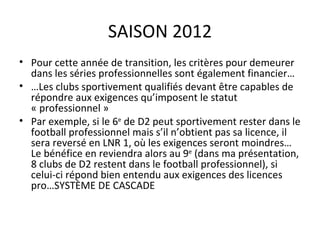 SAISON 2012 Pour cette année de transition, les critères pour demeurer dans les séries professionnelles sont également financier… … Les clubs sportivement qualifiés devant être capables de répondre aux exigences qu’imposent le statut « professionnel » Par exemple, si le 6 e  de D2 peut sportivement rester dans le football professionnel mais s’il n’obtient pas sa licence, il sera reversé en LNR 1, où les exigences seront moindres…Le bénéfice en reviendra alors au 9 e  (dans ma présentation, 8 clubs de D2 restent dans le football professionnel), si celui-ci répond bien entendu aux exigences des licences pro…SYSTÈME DE CASCADE 