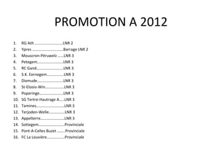 PROMOTION A 2012 RG Ath ……………………….LNR 2 Ypres ………………………….Barrage LNR 2 Mouscron-Péruwelz ……LNR 3 Petegem……………………..LNR 3  RC Gand………………………LNR 3 S.K. Eernegem……………..LNR 3 Dixmude……………………..LNR 3 St-Eloois-Win……………….LNR 3 Poperinge……………………LNR 3 SG Tertre-Hautrage A…..LNR 3 Tamines……………………….LNR 3 Terjoden-Welle…………….LNR 3 Appelterre……………………LNR 3 Sottegem……………………..Provinciale Pont-A-Celles Buzet ……..Provinciale FC La Louvière………………Provinciale 