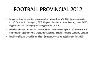 FOOTBALL PROVINCIAL 2012 Les premiers des séries provinciales : Vosselaar VV, KSK Kampenhout, RUSG Quevy, E. Neerpelt, ENT Blegnytoise, Mormont, Meux, Lede, OMS Ingelmunster. Ces équipes rejoignent la LNR 3 Les deuxièmes des séries provinciales : Zonhoven, Spa, K. SC Menen, CS Entité Manageoise, KFC Diest, Houtvenne, Bièvre, Arlon J Lorrain, Opstal.  Les 5 meilleurs deuxièmes des séries provinciales rejoignent la LNR 3 