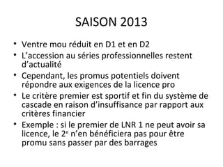 SAISON 2013 Ventre mou réduit en D1 et en D2 L’accession au séries professionnelles restent d’actualité Cependant, les promus potentiels doivent répondre aux exigences de la licence pro Le critère premier est sportif et fin du système de cascade en raison d’insuffisance par rapport aux critères financier Exemple : si le premier de LNR 1 ne peut avoir sa licence, le 2 e  n’en bénéficiera pas pour être promu sans passer par des barrages 