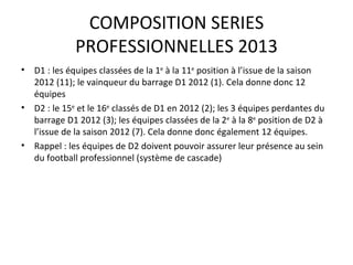 COMPOSITION SERIES PROFESSIONNELLES 2013 D1 : les équipes classées de la 1 e  à la 11 e  position à l’issue de la saison 2012 (11); le vainqueur du barrage D1 2012 (1). Cela donne donc 12 équipes D2 : le 15 e  et le 16 e  classés de D1 en 2012 (2); les 3 équipes perdantes du barrage D1 2012 (3); les équipes classées de la 2 e  à la 8 e  position de D2 à l’issue de la saison 2012 (7). Cela donne donc également 12 équipes.  Rappel : les équipes de D2 doivent pouvoir assurer leur présence au sein du football professionnel (système de cascade) 