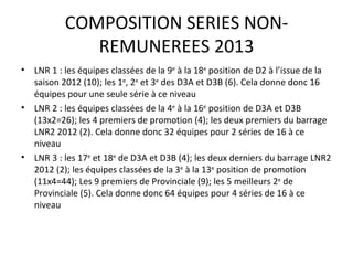 COMPOSITION SERIES NON-REMUNEREES 2013 LNR 1 : les équipes classées de la 9 e  à la 18 e  position de D2 à l’issue de la saison 2012 (10); les 1 e , 2 e  et 3 e  des D3A et D3B (6). Cela donne donc 16 équipes pour une seule série à ce niveau LNR 2 : les équipes classées de la 4 e  à la 16 e  position de D3A et D3B (13x2=26); les 4 premiers de promotion (4); les deux premiers du barrage LNR2 2012 (2). Cela donne donc 32 équipes pour 2 séries de 16 à ce niveau LNR 3 : les 17 e  et 18 e  de D3A et D3B (4); les deux derniers du barrage LNR2 2012 (2); les équipes classées de la 3 e  à la 13 e  position de promotion (11x4=44); Les 9 premiers de Provinciale (9); les 5 meilleurs 2 e  de Provinciale (5). Cela donne donc 64 équipes pour 4 séries de 16 à ce niveau 