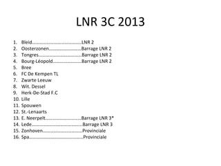 LNR 3C 2013 Bleid…………………………………..LNR 2 Oosterzonen………………………Barrage LNR 2 Tongres………………………………Barrage LNR 2 Bourg-Léopold……………………Barrage LNR 2 Bree FC De Kempen TL Zwarte Leeuw Wit. Dessel Herk-De-Stad F.C Lille Spouwen St.-Lenaarts E. Neerpelt…………………………Barrage LNR 3* Lede…………………………………...Barrage LNR 3 Zonhoven……………………………Provinciale Spa………………………………………Provinciale 