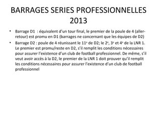 BARRAGES SERIES PROFESSIONNELLES 2013 Barrage D1  : équivalent d’un tour final, le premier de la poule de 4 (aller-retour) est promu en D1 (barrages ne concernant que les équipes de D2) Barrage D2 : poule de 4 réunissant le 11 e  de D2; le 2 e , 3 e  et 4 e  de la LNR 1. Le premier est promu/reste en D2, s’il remplit les conditions nécessaires pour assurer l’existence d’un club de football professionnel. De même, s’il veut avoir accès à la D2, le premier de la LNR 1 doit prouver qu’il remplit les conditions nécessaires pour assurer l’existence d’un club de football professionnel  
