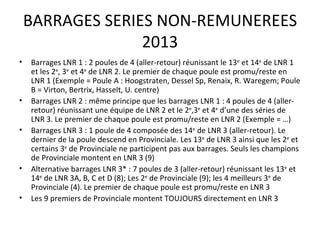 BARRAGES SERIES NON-REMUNEREES 2013 Barrages LNR 1 : 2 poules de 4 (aller-retour) réunissant le 13 e  et 14 e  de LNR 1 et les 2 e , 3 e  et 4 e  de LNR 2. Le premier de chaque poule est promu/reste en LNR 1 (Exemple = Poule A : Hoogstraten, Dessel Sp, Renaix, R. Waregem; Poule B = Virton, Bertrix, Hasselt, U. centre) Barrages LNR 2 : même principe que les barrages LNR 1 : 4 poules de 4 (aller-retour) réunissant une équipe de LNR 2 et le 2 e ,3 e  et 4 e  d’une des séries de LNR 3. Le premier de chaque poule est promu/reste en LNR 2 (Exemple = …) Barrages LNR 3 : 1 poule de 4 composée des 14 e  de LNR 3 (aller-retour). Le dernier de la poule descend en Provinciale. Les 13 e  de LNR 3 ainsi que les 2 e  et certains 3 e  de Provinciale ne participent pas aux barrages. Seuls les champions de Provinciale montent en LNR 3 (9) Alternative barrages LNR 3* : 7 poules de 3 (aller-retour) réunissant les 13 e  et 14 e  de LNR 3A, B, C et D (8); Les 2 e  de Provinciale (9); les 4 meilleurs 3 e  de Provinciale (4). Le premier de chaque poule est promu/reste en LNR 3 Les 9 premiers de Provinciale montent TOUJOURS directement en LNR 3 