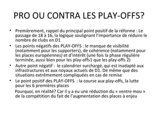 PRO OU CONTRA LES PLAY-OFFS? Premièrement, rappel du principal point positif de la réforme : Le passage de 18 à 16, la logique soulignant l’importance de réduire le nombre de clubs en D1 Les points négatifs des PLAY-OFFS : le manque de visibilité (notamment pour les supporters), de cohérence (notamment pour les places européennes) et d’intérêt (une fois la phase régulière terminée, aussi bien pour les play-offs1 que les play-offs 2) Autre point négatif :  le calendrier surchargé, qui est inadapté aux infrastructures et aux noyaux actuels de D1. De même que des situations extrêmement compliquées en cas de remise Le point positif des PLAY-OFFS  : la course aux play-offs, la lutte pour les 6 premières places Pourquoi, en réalité? Car il y a eu une réduction du « ventre mou » de la compétition du fait de l’augmentation des places à enjeu 