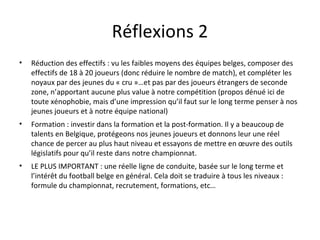 Réflexions 2 Réduction des effectifs : vu les faibles moyens des équipes belges, composer des effectifs de 18 à 20 joueurs (donc réduire le nombre de match), et compléter les noyaux par des jeunes du « cru »…et pas par des joueurs étrangers de seconde zone, n’apportant aucune plus value à notre compétition (propos dénué ici de toute xénophobie, mais d’une impression qu’il faut sur le long terme penser à nos jeunes joueurs et à notre équipe national)  Formation : investir dans la formation et la post-formation. Il y a beaucoup de talents en Belgique, protégeons nos jeunes joueurs et donnons leur une réel chance de percer au plus haut niveau et essayons de mettre en œuvre des outils législatifs pour qu’il reste dans notre championnat.  LE PLUS IMPORTANT : une réelle ligne de conduite, basée sur le long terme et l’intérêt du football belge en général. Cela doit se traduire à tous les niveaux : formule du championnat, recrutement, formations, etc… 
