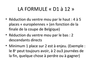 LA FORMULE « D1 à 12 » Réduction du ventre mou par le haut : 4 à 5 places « européennes » (en fonction de la finale de la coupe de Belgique) Réduction du ventre mou par le bas : 2 descendants directs Minimum 1 place sur 2 est à enjeu. (Exemple : le 8 e  peut toujours avoir, à 2 ou3 journées de la fin, quelque chose à perdre ou à gagner)  
