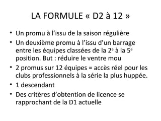 LA FORMULE « D2 à 12 » Un promu à l’issu de la saison régulière Un deuxième promu à l’issu d’un barrage entre les équipes classées de la 2 e  à la 5 e   position. But : réduire le ventre mou 2 promus sur 12 équipes = accès réel pour les clubs professionnels à la série la plus huppée. 1 descendant Des critères d’obtention de licence se rapprochant de la D1 actuelle 