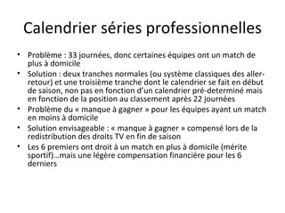 Calendrier séries professionnelles Problème : 33 journées, donc certaines équipes ont un match de plus à domicile Solution : deux tranches normales (ou système classiques des aller-retour) et une troisième tranche dont le calendrier se fait en début de saison, non pas en fonction d’un calendrier pré-determiné mais en fonction de la position au classement après 22 journées Problème du « manque à gagner » pour les équipes ayant un match en moins à domicile Solution envisageable : « manque à gagner » compensé lors de la redistribution des droits TV en fin de saison Les 6 premiers ont droit à un match en plus à domicile (mérite sportif)…mais une légère compensation financière pour les 6 derniers 