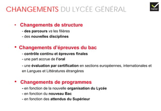 CHANGEMENTS DU LYCÉE GÉNÉRAL
• Changements de structure
- des parcours vs les filières
- des nouvelles disciplines
• Changements d’épreuves du bac
- contrôle continu et épreuves finales
- une part accrue de l’oral
- une évaluation par certification en sections européennes, internationales et
en Langues et Littératures étrangères
• Changements de programmes
- en fonction de la nouvelle organisation du Lycée
- en fonction du nouveau Bac
- en fonction des attendus du Supérieur
 
