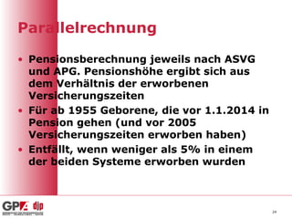 Parallelrechnung
• Pensionsberechnung jeweils nach ASVG
und APG. Pensionshöhe ergibt sich aus
dem Verhältnis der erworbenen
Versicherungszeiten
• Für ab 1955 Geborene, die vor 1.1.2014 in
Pension gehen (und vor 2005
Versicherungszeiten erworben haben)
• Entfällt, wenn weniger als 5% in einem
der beiden Systeme erworben wurden
24
 