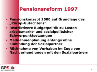 Pensionsreform 1997
• Pensionskonzept 2000 auf Grundlage des
„Rürup-Gutachtens“
• Restriktivere Budgetpolitik zu Lasten
arbeitsmarkt- und sozialpolitsicher
Schwerpunktsetzungen
• Maßnahmenplanung anfangs ohne
Einbindung der Sozialpartner
• Rücknahme von Vorhaben im Zuge von
Nachverhandlungen mit den Sozialpartnern
7
 