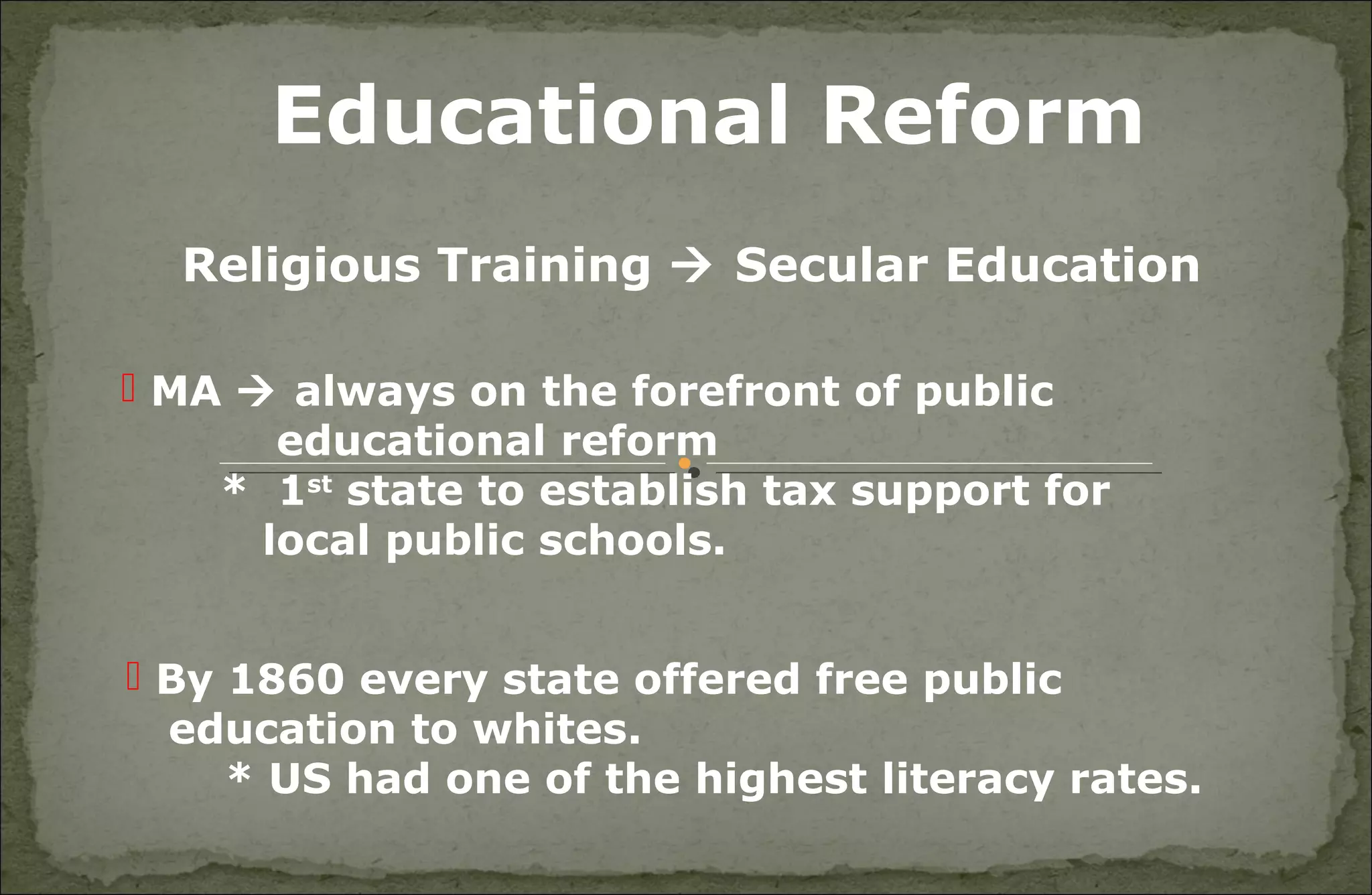 Educational Reform
Religious Training  Secular Education
 MA  always on the forefront of public
educational reform
* 1st
state to establish tax support for
local public schools.
 By 1860 every state offered free public
education to whites.
* US had one of the highest literacy rates.
 