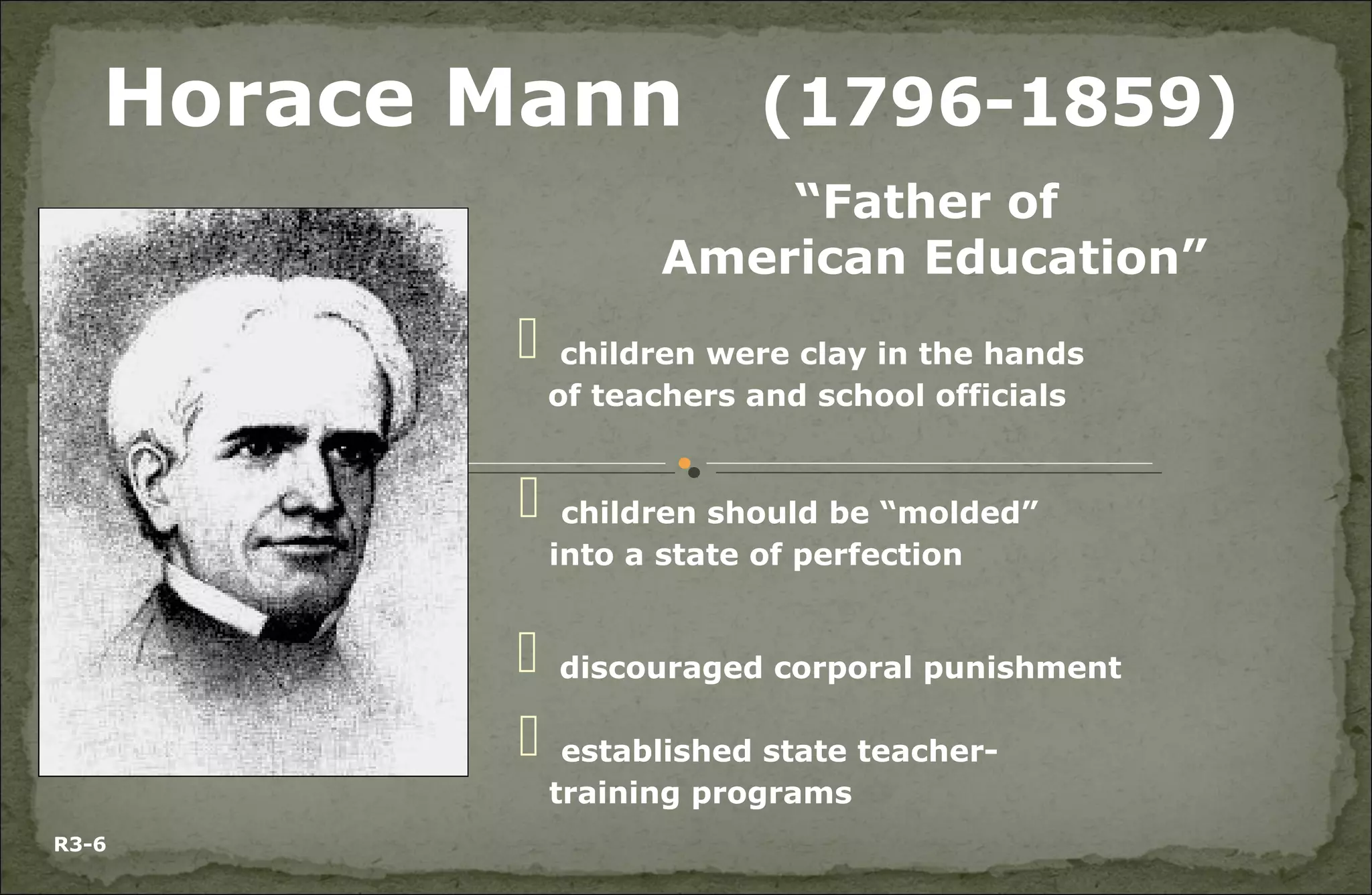 “Father of
American Education”
Horace Mann (1796-1859)
 children were clay in the hands
of teachers and school officials
 children should be “molded”
into a state of perfection
 discouraged corporal punishment
 established state teacher-
training programs
R3-6
 