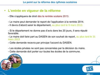 Le point sur la réforme des rythmes scolaires


• L’entrée en vigueur de la réforme
  - Elle s’appliquera de droit dès la rentrée scolaire 2013.

  - Le maire peut demander le report de l’application à la rentrée 2014.
  - Il devra d’abord saisir le département, au plus tard le 9 mars 2013.

  - Si le département ne donne pas d’avis dans les 20 jours, il sera réputé
  favorable.
  - Le maire doit faire part au DASEN de son souhait de report, au plus tard le 31
  mars 2013
  - Cette demande recevra par principe l’accord du DASEN.

  - Les écoles privées ne sont pas concernées par la décision du maire.
  - Cette demande doit porter sur toutes les écoles de la commune.
 