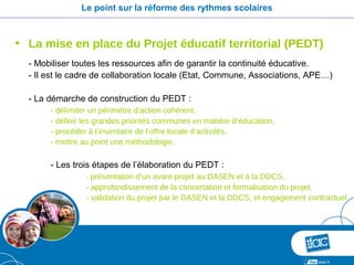 Le point sur la réforme des rythmes scolaires



• La mise en place du Projet éducatif territorial (PEDT)
  - Mobiliser toutes les ressources afin de garantir la continuité éducative.
  - Il est le cadre de collaboration locale (Etat, Commune, Associations, APE…)

  - La démarche de construction du PEDT :
       - délimiter un périmètre d’action cohérent,
       - définir les grandes priorités communes en matière d’éducation,
       - procéder à l’inventaire de l’offre locale d’activités,
       - mettre au point une méthodologie.

       - Les trois étapes de l’élaboration du PEDT :
                 - présentation d’un avant-projet au DASEN et à la DDCS,
                 - approfondissement de la concertation et formalisation du projet,
                 - validation du projet par le DASEN et la DDCS, et engagement contractuel.
 