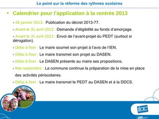 Le point sur la réforme des rythmes scolaires

• Calendrier pour l’application à la rentrée 2013
  - 26 janvier 2013 : Publication du décret 2013-77.
  - Avant le 31 avril 2013 : Demande d’éligibilité au fonds d’amorçage.
  - Avant le 31 avril 2013 : Envoi de l’avant-projet du PEDT (surtout si
  dérogation).
  - Délai à fixer : Le maire soumet son projet à l’avis de l’IEN.
  - Délai à fixer : Le maire transmet son projet au DASEN.
  - Délai à fixer : Le DASEN présente au maire ses propositions.
  - Mai-septembre : La commune continue la préparation de la mise en place
   des activités périscolaires.
  - Délai à fixer : Le maire transmet le PEDT au DASEN et à la DDCS.
 