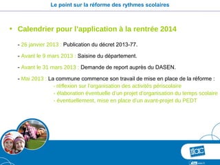 Le point sur la réforme des rythmes scolaires



• Calendrier pour l’application à la rentrée 2014

  - 26 janvier 2013 : Publication du décret 2013-77.

  - Avant le 9 mars 2013 : Saisine du département.

  - Avant le 31 mars 2013 : Demande de report auprès du DASEN.

  - Mai 2013 : La commune commence son travail de mise en place de la réforme :
                 - réflexion sur l’organisation des activités périscolaire
                 - élaboration éventuelle d’un projet d’organisation du temps scolaire
                 - éventuellement, mise en place d’un avant-projet du PEDT
 