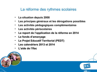La réforme des rythmes scolaires

•   La situation depuis 2008
•   Les principes généraux et les dérogations possibles
•   Les activités pédagogiques complémentaires
•   Les activités périscolaires
•   Le report de l’application de la réforme en 2014
•   Le fonds d’amorçage
•   Le Projet Educatif Territorial (PEDT)
•   Les calendriers 2013 et 2014
•   L’aide de l’Ifac
 