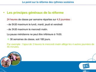 Le point sur la réforme des rythmes scolaires



• Les principes généraux de la réforme

  24 heures de classe par semaine réparties sur 4,5 journées :

  - de 5h30 maximum le lundi, mardi, jeudi et vendredi

  - de 3h30 maximum le mercredi matin.

  La pause méridienne ne peut être inférieure à 1h30.

   36 semaines de classe, soit 180 jours.

  Par exemple : l’ajout de 3 heures le mercredi matin allège les 4 autres journées de
  45 minutes.
 