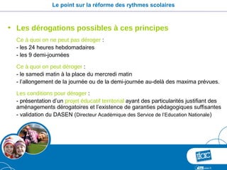 Le point sur la réforme des rythmes scolaires



• Les dérogations possibles à ces principes
  Ce à quoi on ne peut pas déroger :
  - les 24 heures hebdomadaires
  - les 9 demi-journées

  Ce à quoi on peut déroger :
  - le samedi matin à la place du mercredi matin
  - l’allongement de la journée ou de la demi-journée au-delà des maxima prévues.

  Les conditions pour déroger :
  - présentation d’un projet éducatif territorial ayant des particularités justifiant des
  aménagements dérogatoires et l’existence de garanties pédagogiques suffisantes
  - validation du DASEN (Directeur Académique des Service de l’Education Nationale)
 