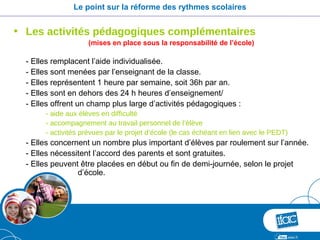 Le point sur la réforme des rythmes scolaires


• Les activités pédagogiques complémentaires
                    (mises en place sous la responsabilité de l’école)

  - Elles remplacent l’aide individualisée.
  - Elles sont menées par l’enseignant de la classe.
  - Elles représentent 1 heure par semaine, soit 36h par an.
  - Elles sont en dehors des 24 h heures d’enseignement/
  - Elles offrent un champ plus large d’activités pédagogiques :
       - aide aux élèves en difficulté
       - accompagnement au travail personnel de l’élève
       - activités prévues par le projet d’école (le cas échéant en lien avec le PEDT)
  - Elles concernent un nombre plus important d’élèves par roulement sur l’année.
  - Elles nécessitent l’accord des parents et sont gratuites.
  - Elles peuvent être placées en début ou fin de demi-journée, selon le projet
                 d’école.
 