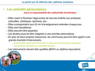 Le point sur la réforme des rythmes scolaires


• Les activités périscolaires
                   (sous la responsabilité des collectivités territoriales)

  - Elles visent à favoriser l’égal accès de tous les enfants aux pratiques.
    culturelles, artistiques, sportives, etc…
  - Elles correspondent aux 45 mn d’enseignement enlevées chaque jour.
  - Elles sont facultatives.
  - Elles peuvent être payantes.
  - Les études pourront être intégrées à ces activités périscolaires.
  - En plus de leurs propres ressources, les communes peuvent faire appel à une
    grande diversité d’intervenants :
       - associations partenaires de l’école et mouvement d’éducation populaire
       - associations sportives ou culturelles locales.
  - Les intervenants doivent être qualifiés (BAFA ou diplôme équivalent).
 