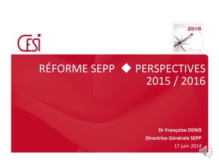 RÉFORME SEPP  PERSPECTIVES
2015 / 2016
Dr Françoise DENIS
Directrice Générale SEPP
17 juin 2014
 