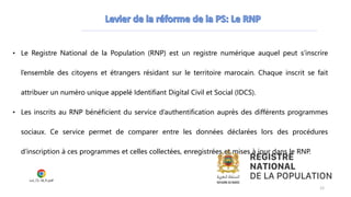 • Le Registre National de la Population (RNP) est un registre numérique auquel peut s’inscrire
l’ensemble des citoyens et étrangers résidant sur le territoire marocain. Chaque inscrit se fait
attribuer un numéro unique appelé Identifiant Digital Civil et Social (IDCS).
• Les inscrits au RNP bénéficient du service d’authentification auprès des différents programmes
sociaux. Ce service permet de comparer entre les données déclarées lors des procédures
d’inscription à ces programmes et celles collectées, enregistrées et mises à jour dans le RNP.
Loi_72-18_Fr.pdf
12
 