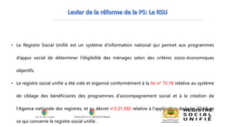 • Le Registre Social Unifié est un système d’information national qui permet aux programmes
d’appui social de déterminer l’éligibilité des ménages selon des critères socio-économiques
objectifs.
• Le registre social unifié a été créé et organisé conformément à la loi n° 72.18 relative au système
de ciblage des bénéficiaires des programmes d'accompagnement social et à la création de
l'Agence nationale des registres, et au décret n°2.21.582 relative à l'application de la loi 72.18 en
ce qui concerne le registre social unifié .
Loi_72-18_Fr (1).pdf Decret_RSU_Fr (1)_240329_201748.pdf
13
 
