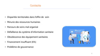 • Disparités territoriales dans l’offre de soin
• Pénurie des ressources humaines
• Parcours de soins mal organisé
• Défaillance du système d’information sanitaire
• Obsolescence des équipement sanitaires
• Financement insuffisant (6%)
• Problème de gouvernance
22
 