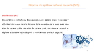 Définition du SNS:
L’ensemble des institutions, des organismes, des actions et des ressources y
affectées intervenant dans le domaine de la protection de la santé aussi bien
dans le secteur public que dans le secteur privé, aux niveaux national et
régional et qui sont organisés pour la réalisation de plusieurs objectifs:
25
 