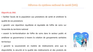 Objectifs du SNS:
• faciliter l’accès de la population aux prestations de santé et améliorer la
qualité de ces prestations
• garantir une répartition équilibrée et équitable de l’offre de soins sur
l’ensemble du territoire national
• asseoir la territorialisation de l’offre de soins dans le secteur public et
améliorer sa gouvernance à travers la création de groupements sanitaires
territoriaux
• garantir la souveraineté en matière de médicaments ainsi que la
disponibilité, la sécurité et la qualité des médicaments et des produits de 26
 