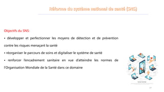 Objectifs du SNS:
• développer et perfectionner les moyens de détection et de prévention
contre les risques menaçant la santé
• réorganiser le parcours de soins et digitaliser le système de santé
• renforcer l’encadrement sanitaire en vue d’atteindre les normes de
l’Organisation Mondiale de la Santé dans ce domaine
27
 