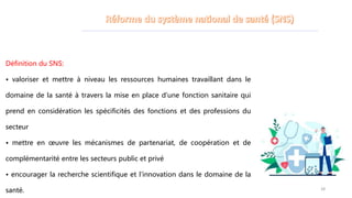 Définition du SNS:
• valoriser et mettre à niveau les ressources humaines travaillant dans le
domaine de la santé à travers la mise en place d’une fonction sanitaire qui
prend en considération les spécificités des fonctions et des professions du
secteur
• mettre en œuvre les mécanismes de partenariat, de coopération et de
complémentarité entre les secteurs public et privé
• encourager la recherche scientifique et l’innovation dans le domaine de la
santé. 28
 