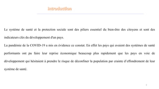 Le système de santé et la protection sociale sont des piliers essentiel du bien-être des citoyens et sont des
indicateurs clés du développement d'un pays.
La pandémie de la COVID-19 a mis en évidence ce constat. En effet les pays qui avaient des systèmes de santé
performants ont pu faire leur reprise économique beaucoup plus rapidement que les pays en voie de
développement qui hésitaient à prendre le risque de déconfiner la population par crainte d’effondrement de leur
système de santé.
3
 