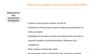 Valorisation
des
ressources
humaines
• Création d’une fonction sanitaire (Loi 09-22)
• Introduction d’une partie du salaire variable proportionnelle aux
actes accomplies
• Développer la formation de base des professionnels de santé en
assurant la qualité, le professionnalisme, l’efficience et la
compétence.
• Mise à niveau continue des cadres
31
 