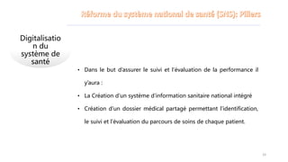 Digitalisatio
n du
système de
santé
• Dans le but d’assurer le suivi et l’évaluation de la performance il
y’aura :
• La Création d’un système d’information sanitaire national intégré
• Création d’un dossier médical partagé permettant l’identification,
le suivi et l’évaluation du parcours de soins de chaque patient.
33
 