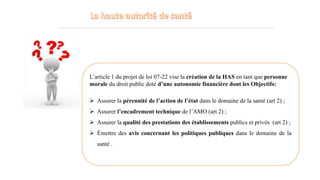 L’article 1 du projet de loi 07-22 vise la création de la HAS en tant que personne
morale du droit public doté d’une autonomie financière dont les Objectifs:
 Assurer la pérennité de l’action de l’état dans le domaine de la santé (art 2) ;
 Assurer l’encadrement technique de l’AMO (art 2) ;
 Assurer la qualité des prestations des établissements publics et privés (art 2) ;
 Émettre des avis concernant les politiques publiques dans le domaine de la
santé .
 