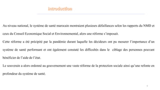 Au niveau national, le système de santé marocain montraient plusieurs défaillances selon les rapports du NMD et
ceux du Conseil Economique Social et Environnemental, alors une réforme s’imposait.
Cette réforme a été précipité par la pandémie durant laquelle les décideurs ont pu mesurer l’importance d’un
système de santé performant et ont également constaté les difficultés dans le ciblage des personnes pouvant
bénéficier de l’aide de l’état.
Le souverain a alors ordonné au gouvernement une vaste réforme de la protection sociale ainsi qu’une refonte en
profondeur du système de santé.
4
 