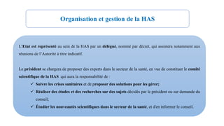 L’Etat est représenté au sein de la HAS par un délégué, nommé par décret, qui assistera notamment aux
réunions de l’Autorité à titre indicatif.
Le président se chargera de proposer des experts dans le secteur de la santé, en vue de constituer le comité
scientifique de la HAS qui aura la responsabilité de :
 Suivre les crises sanitaires et de proposer des solutions pour les gérer;
 Réaliser des études et des recherches sur des sujets décidés par le président ou sur demande du
conseil;
 Étudier les nouveautés scientifiques dans le secteur de la santé, et d'en informer le conseil.
Organisation et gestion de la HAS
 